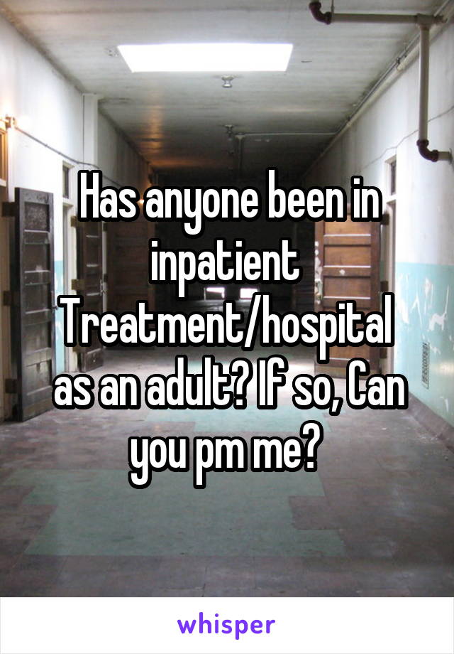 Has anyone been in inpatient 
Treatment/hospital 
as an adult? If so, Can you pm me? 