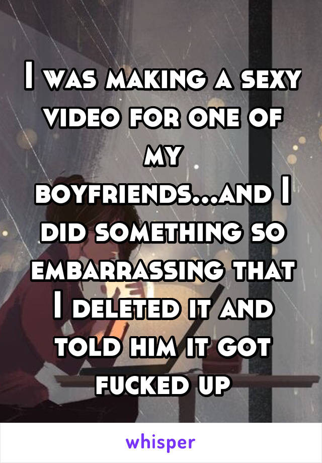 I was making a sexy video for one of my boyfriends...and I did something so embarrassing that I deleted it and told him it got fucked up