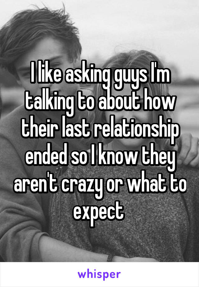 I like asking guys I'm talking to about how their last relationship ended so I know they aren't crazy or what to expect 
