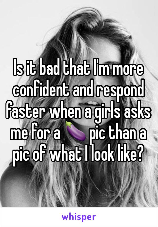 Is it bad that I'm more confident and respond faster when a girls asks me for a 🍆 pic than a pic of what I look like?