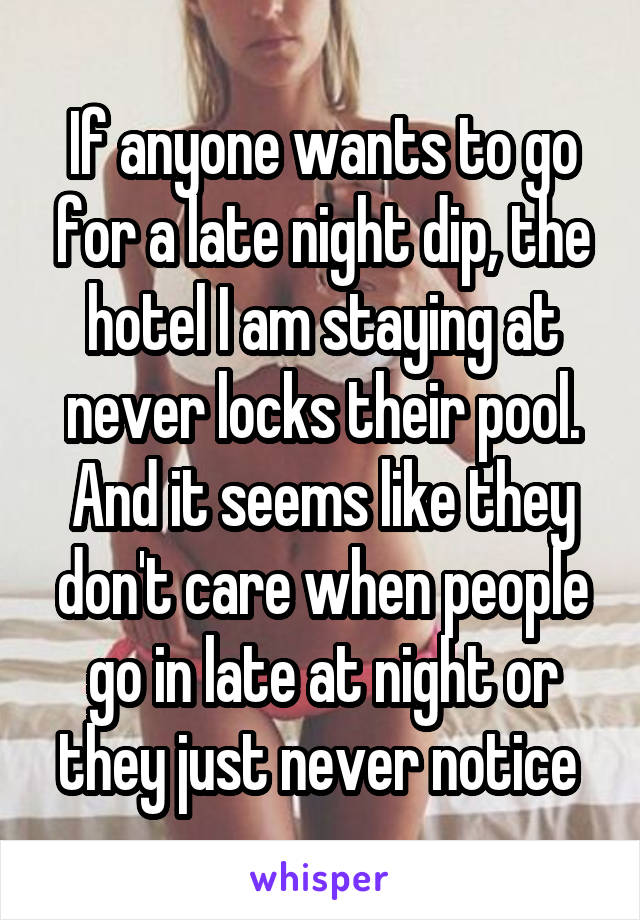 If anyone wants to go for a late night dip, the hotel I am staying at never locks their pool. And it seems like they don't care when people go in late at night or they just never notice 