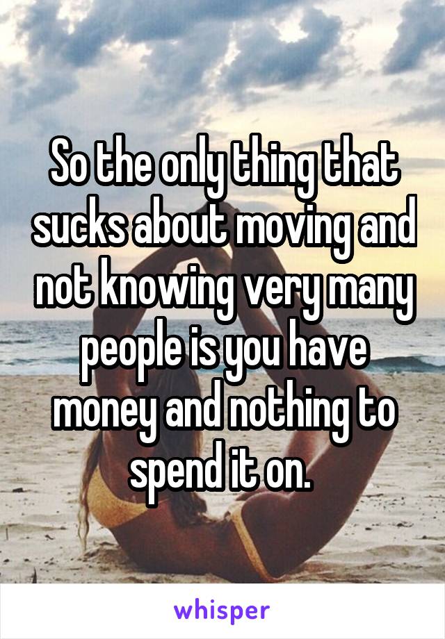 So the only thing that sucks about moving and not knowing very many people is you have money and nothing to spend it on. 