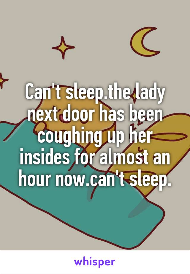 Can't sleep.the lady next door has been coughing up her insides for almost an hour now.can't sleep.