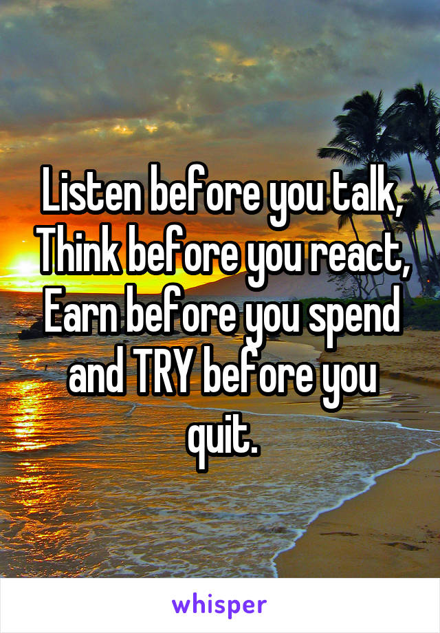 Listen before you talk, Think before you react, Earn before you spend and TRY before you quit.