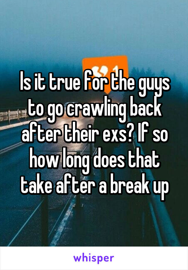 Is it true for the guys to go crawling back after their exs? If so how long does that take after a break up