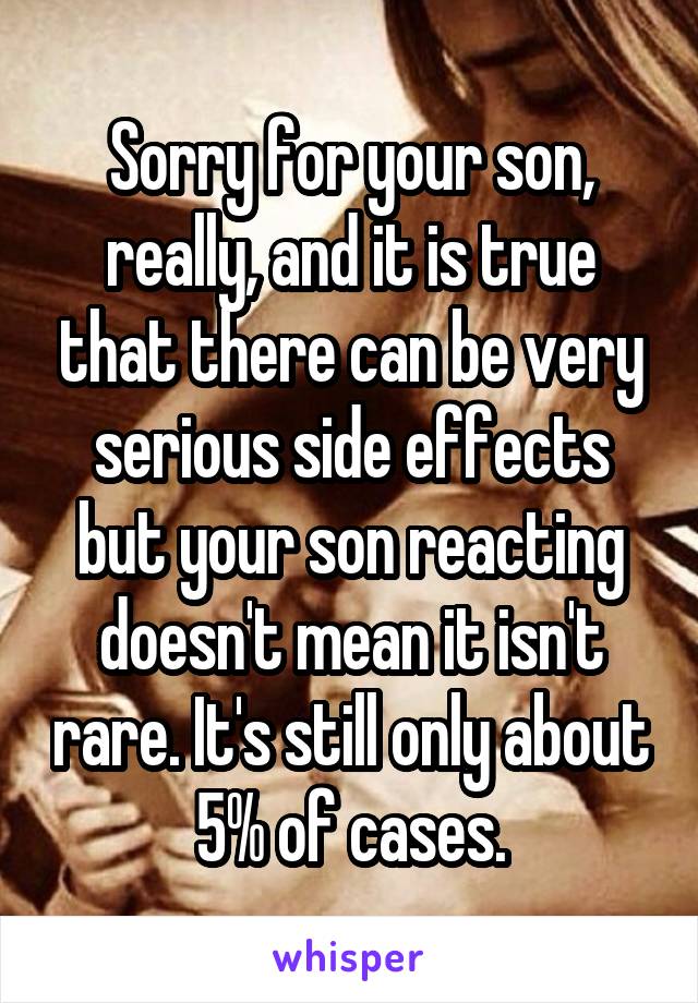 Sorry for your son, really, and it is true that there can be very serious side effects but your son reacting doesn't mean it isn't rare. It's still only about 5% of cases.