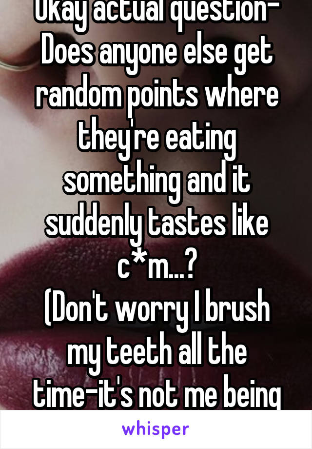 Okay actual question-
Does anyone else get random points where they're eating something and it suddenly tastes like c*m...?
(Don't worry I brush my teeth all the time-it's not me being gross.)