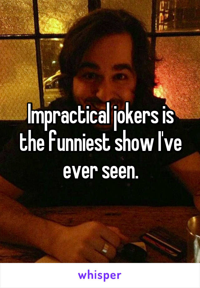 Impractical jokers is the funniest show I've ever seen.