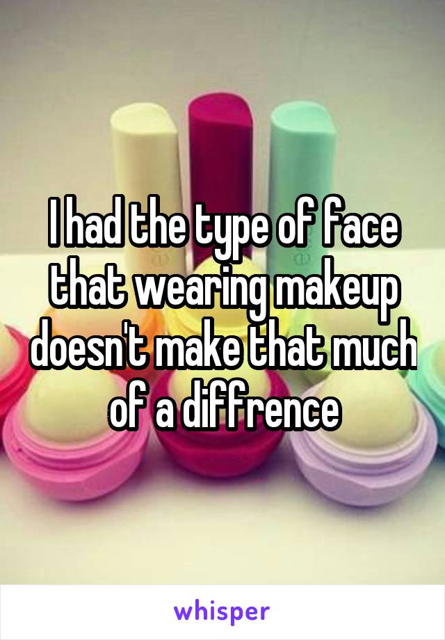 I had the type of face that wearing makeup doesn't make that much of a diffrence