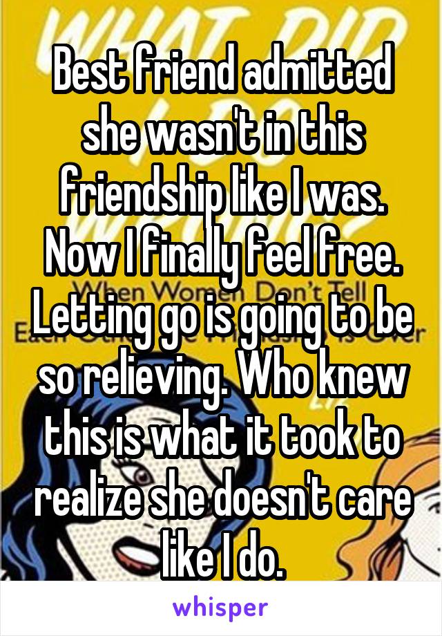 Best friend admitted she wasn't in this friendship like I was. Now I finally feel free. Letting go is going to be so relieving. Who knew this is what it took to realize she doesn't care like I do.