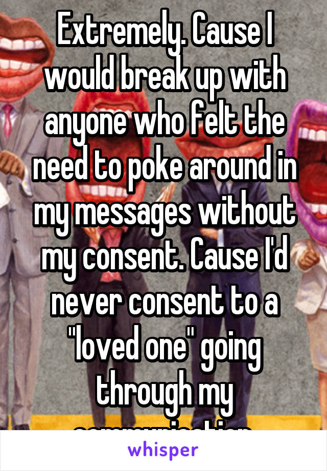 Extremely. Cause I would break up with anyone who felt the need to poke around in my messages without my consent. Cause I'd never consent to a "loved one" going through my communication.