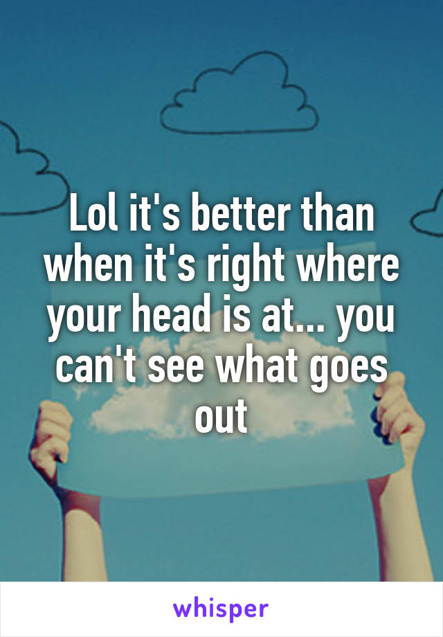 Lol it's better than when it's right where your head is at... you can't see what goes out