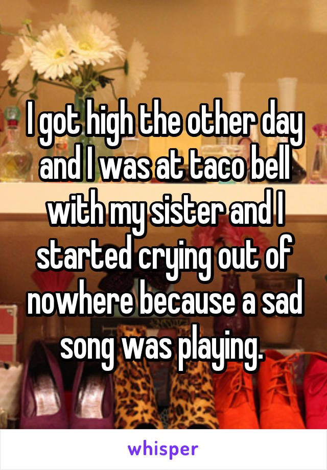 I got high the other day and I was at taco bell with my sister and I started crying out of nowhere because a sad song was playing. 