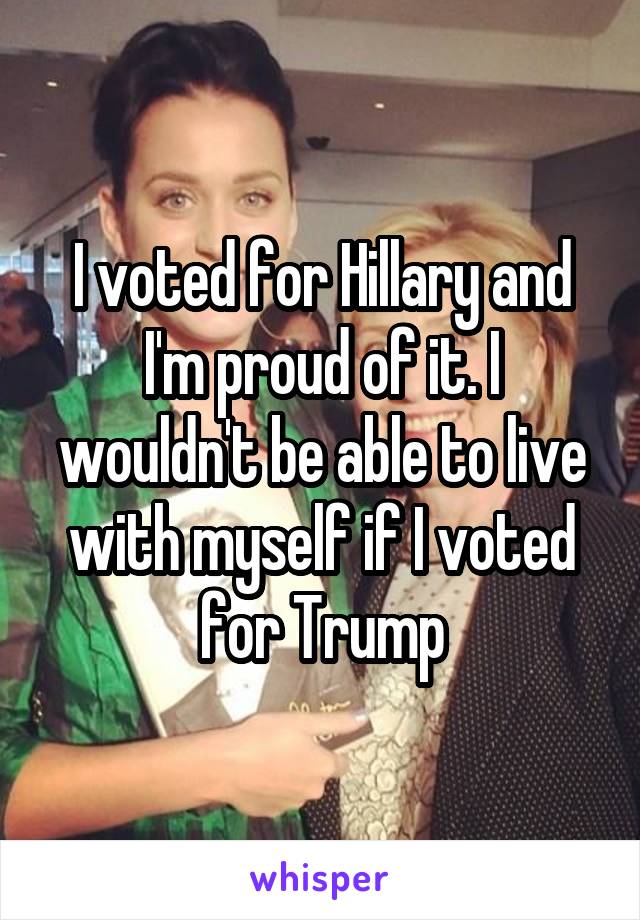 I voted for Hillary and I'm proud of it. I wouldn't be able to live with myself if I voted for Trump
