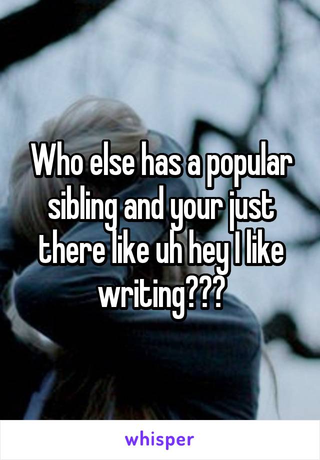 Who else has a popular sibling and your just there like uh hey I like writing???