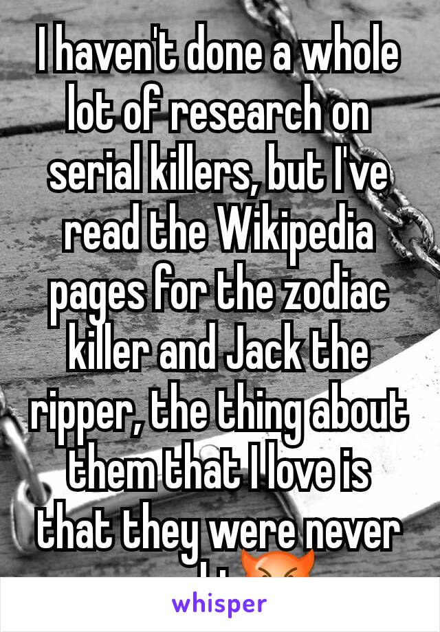 I haven't done a whole lot of research on serial killers, but I've read the Wikipedia pages for the zodiac killer and Jack the ripper, the thing about them that I love is that they were never caught😈