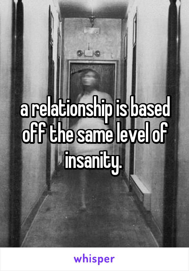 a relationship is based off the same level of insanity. 