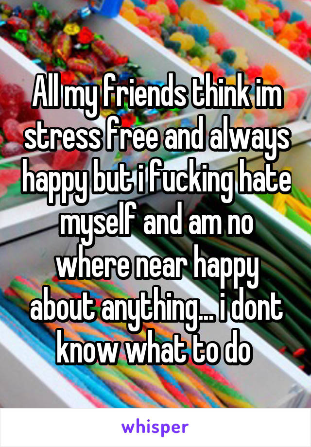All my friends think im stress free and always happy but i fucking hate myself and am no where near happy about anything... i dont know what to do 