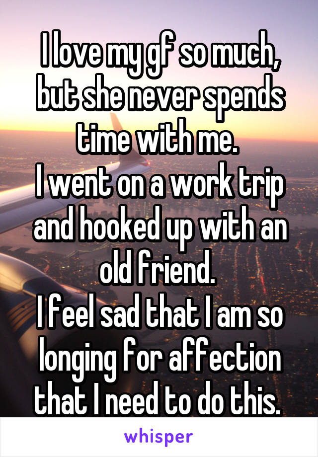 I love my gf so much, but she never spends time with me. 
I went on a work trip and hooked up with an old friend. 
I feel sad that I am so longing for affection that I need to do this. 