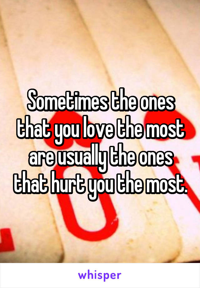 Sometimes the ones that you love the most are usually the ones that hurt you the most.