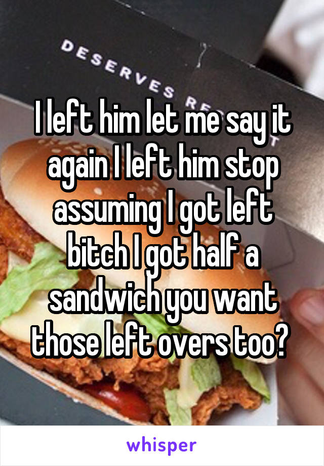 I left him let me say it again I left him stop assuming I got left bitch I got half a sandwich you want those left overs too? 
