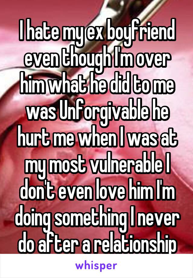 I hate my ex boyfriend even though I'm over him what he did to me was Unforgivable he hurt me when I was at my most vulnerable I don't even love him I'm doing something I never do after a relationship
