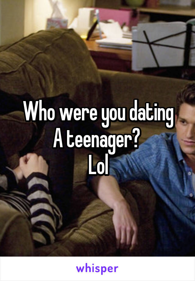 Who were you dating
A teenager? 
Lol