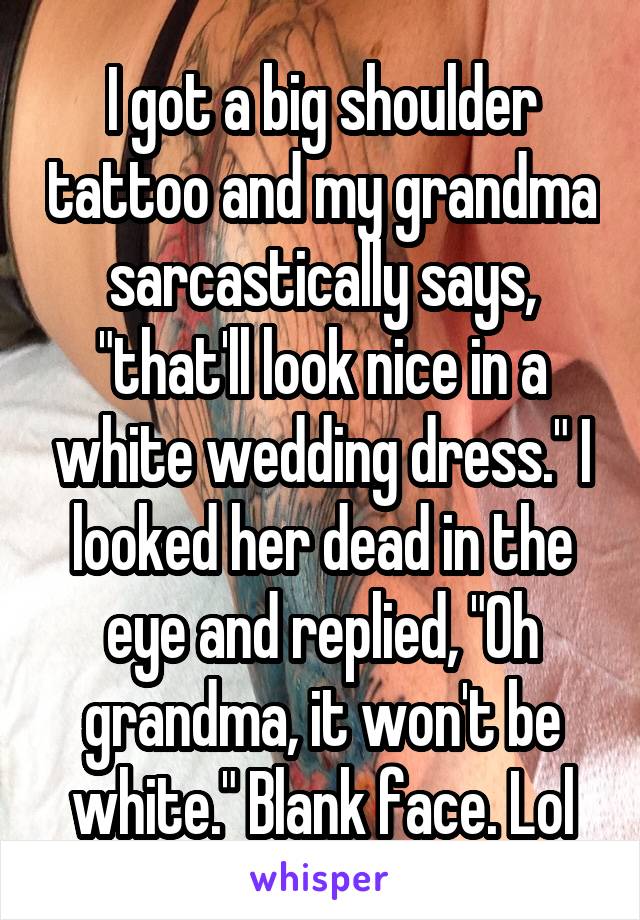 I got a big shoulder tattoo and my grandma sarcastically says, "that'll look nice in a white wedding dress." I looked her dead in the eye and replied, "Oh grandma, it won't be white." Blank face. Lol