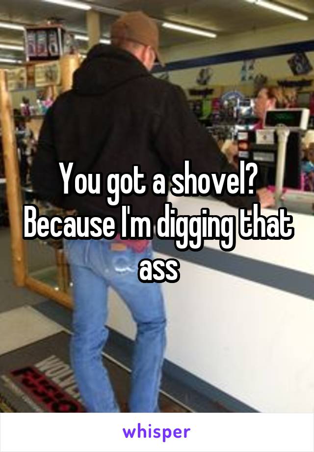 You got a shovel? Because I'm digging that ass