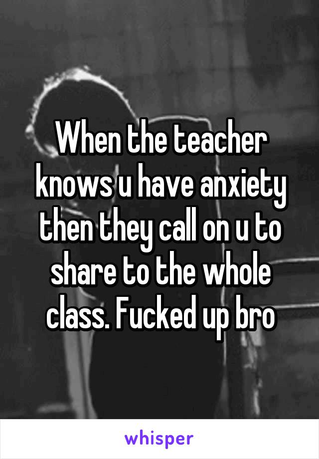 When the teacher knows u have anxiety then they call on u to share to the whole class. Fucked up bro