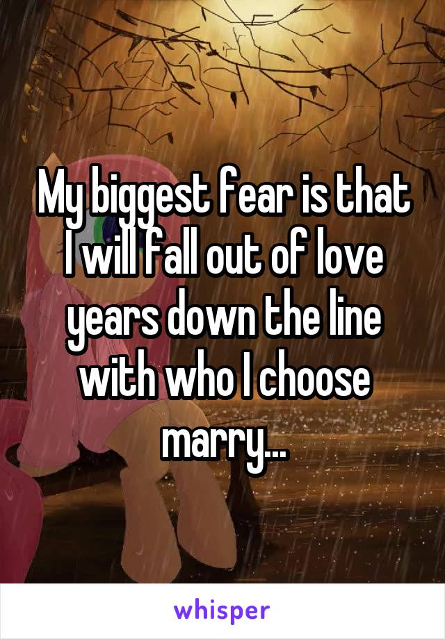 My biggest fear is that I will fall out of love years down the line with who I choose marry...