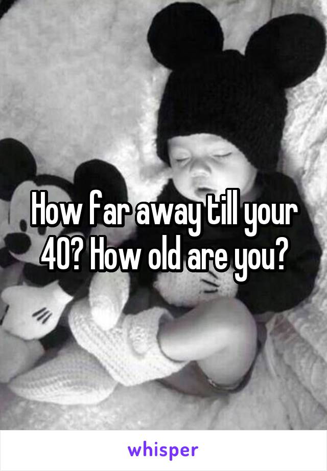 How far away till your 40? How old are you?