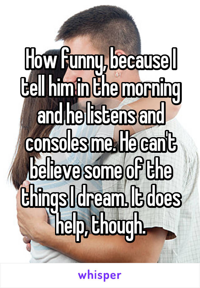 How funny, because I tell him in the morning and he listens and consoles me. He can't believe some of the things I dream. It does help, though.