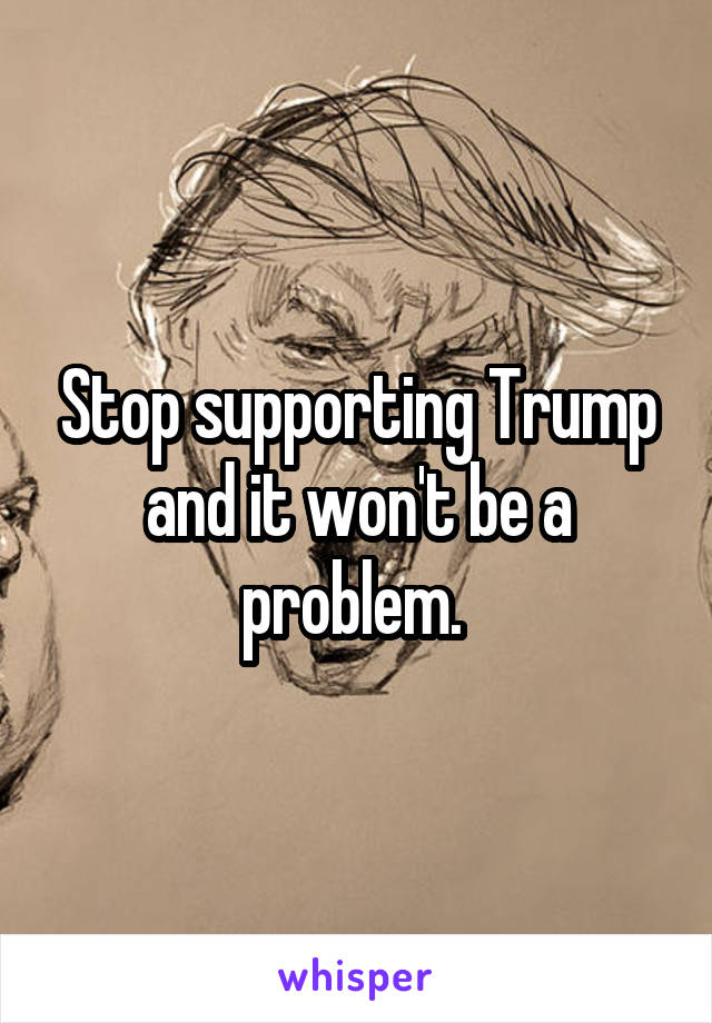 Stop supporting Trump and it won't be a problem. 