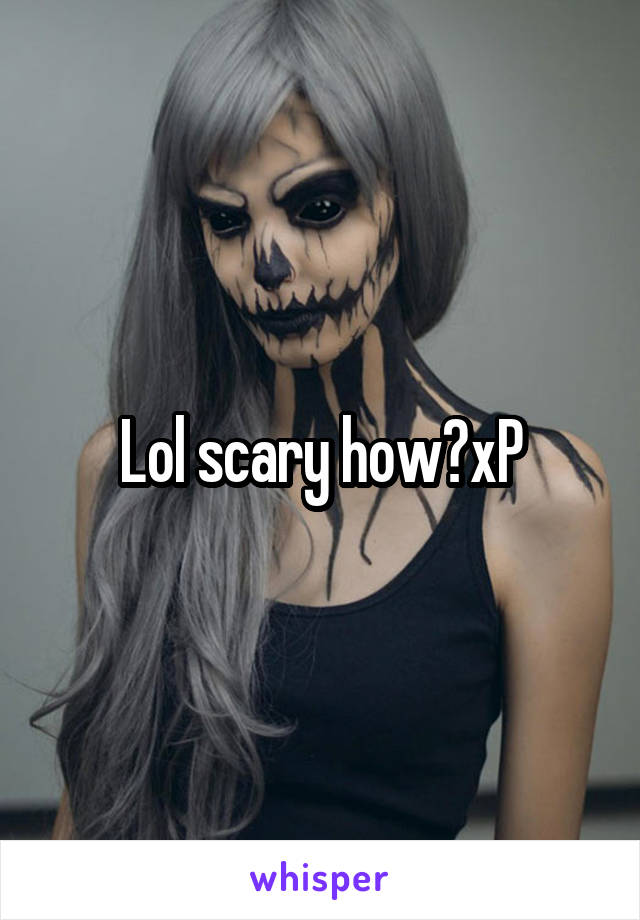 Lol scary how?xP