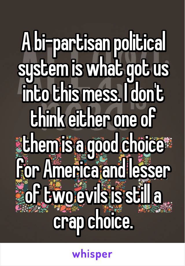 A bi-partisan political system is what got us into this mess. I don't think either one of them is a good choice for America and lesser of two evils is still a crap choice.