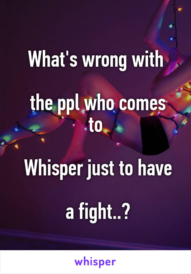 What's wrong with

 the ppl who comes to

 Whisper just to have

 a fight..?
