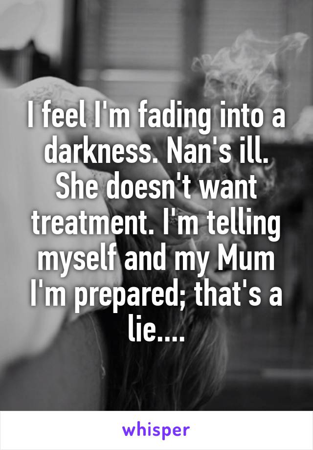 I feel I'm fading into a darkness. Nan's ill. She doesn't want treatment. I'm telling myself and my Mum I'm prepared; that's a lie....