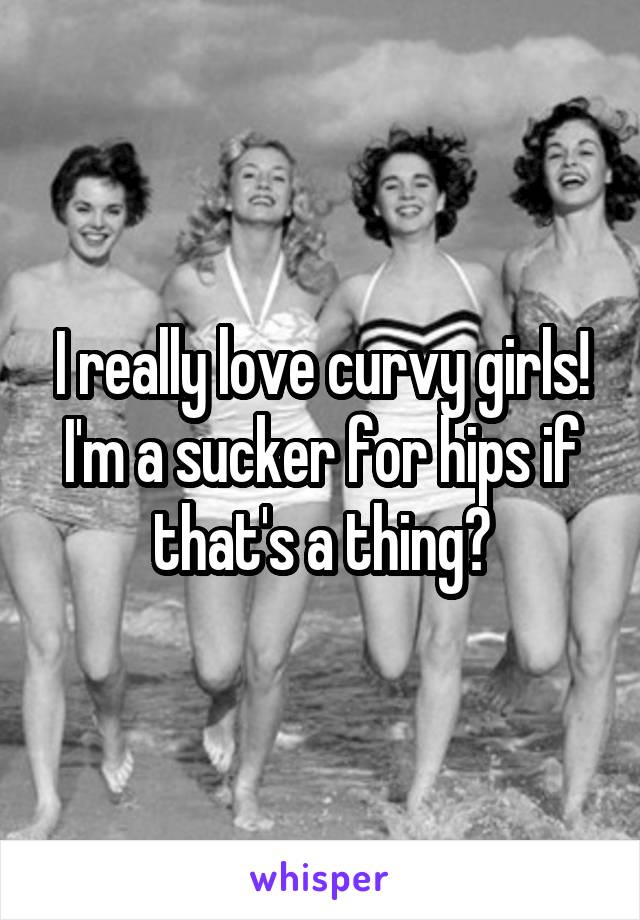 I really love curvy girls! I'm a sucker for hips if that's a thing?