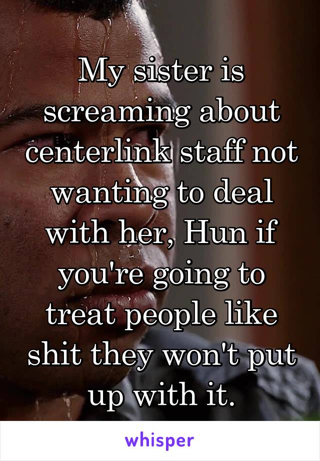 My sister is screaming about centerlink staff not wanting to deal with her, Hun if you're going to treat people like shit they won't put up with it.