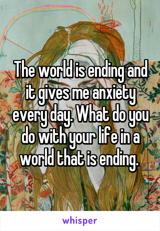 The world is ending and it gives me anxiety every day. What do you do with your life in a world that is ending. 