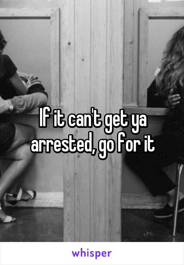 If it can't get ya arrested, go for it