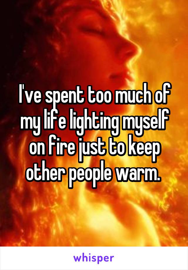 I've spent too much of my life lighting myself on fire just to keep other people warm. 