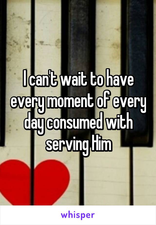 I can't wait to have every moment of every day consumed with serving Him