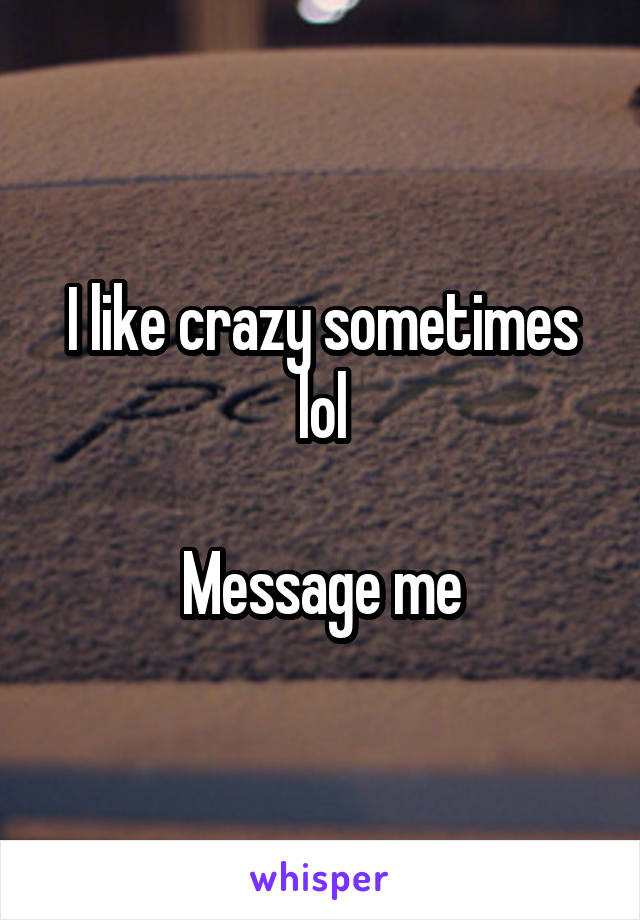 I like crazy sometimes lol

Message me