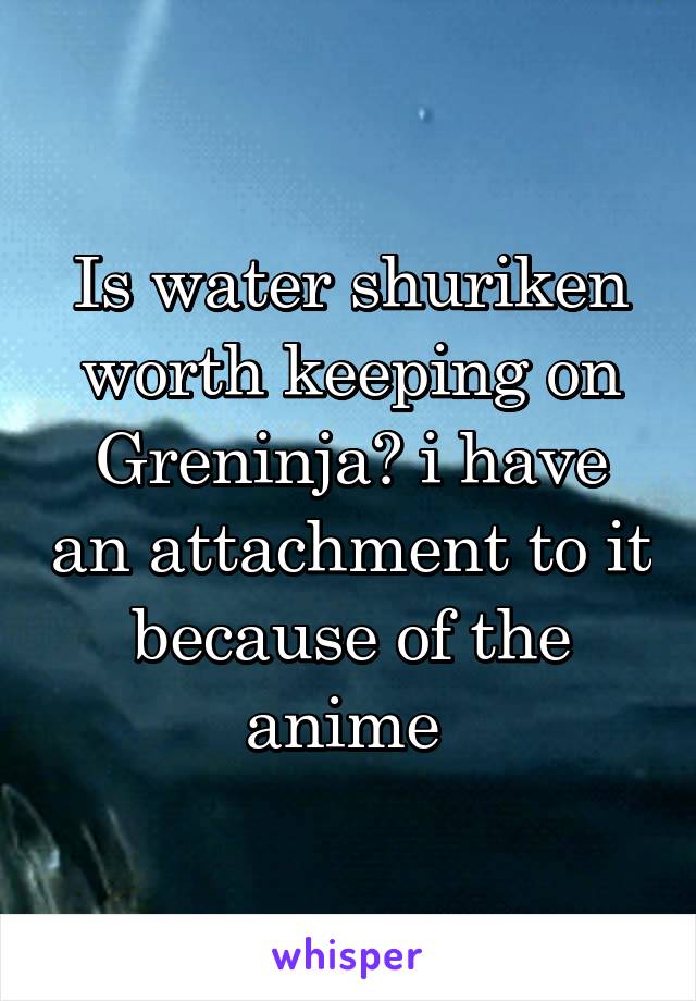 Is water shuriken worth keeping on Greninja? i have an attachment to it because of the anime 