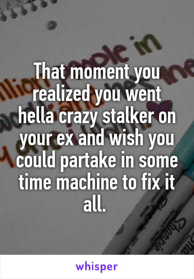 That moment you realized you went hella crazy stalker on your ex and wish you could partake in some time machine to fix it all. 