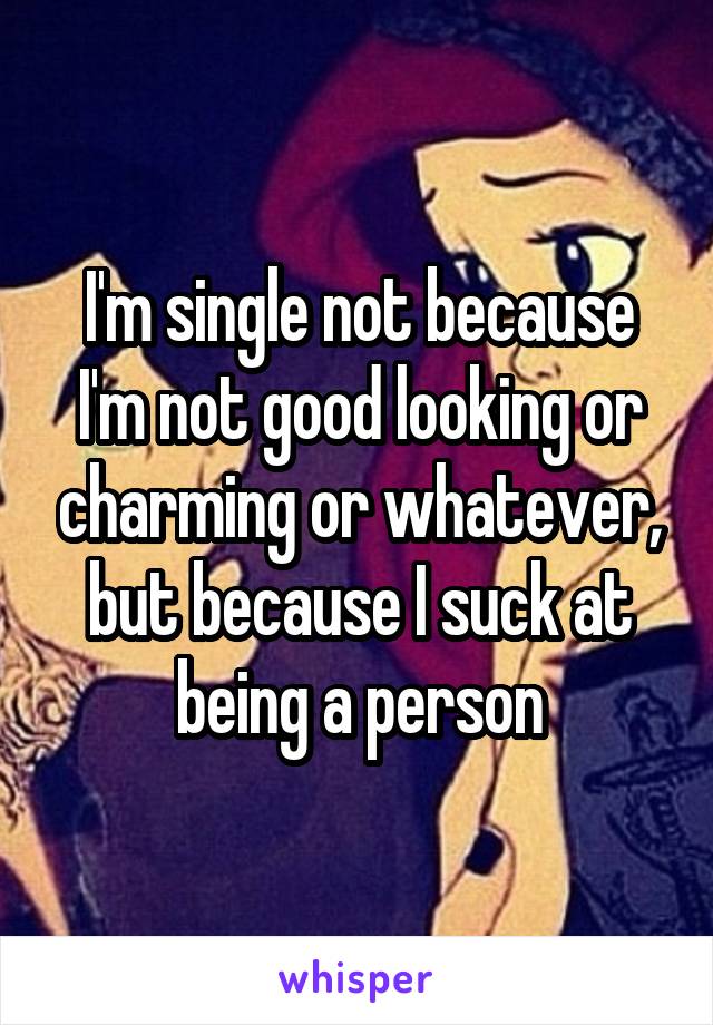 I'm single not because I'm not good looking or charming or whatever, but because I suck at being a person