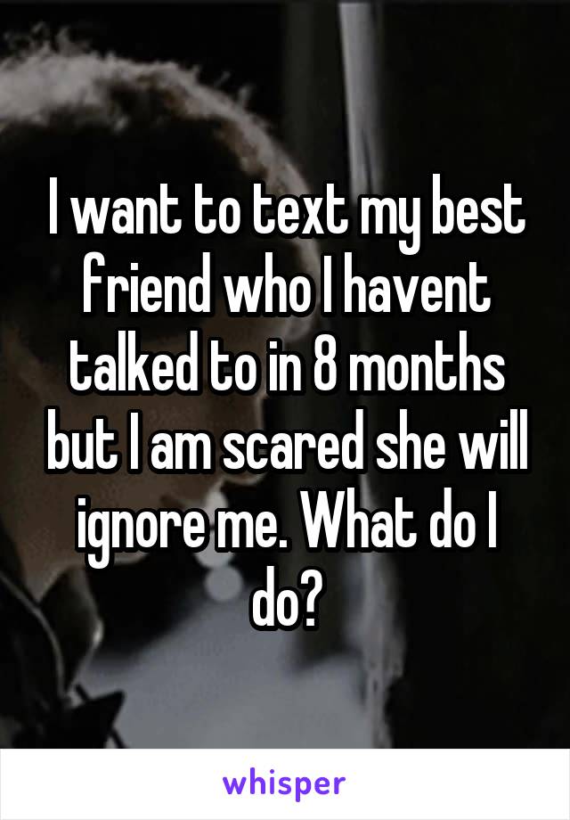 I want to text my best friend who I havent talked to in 8 months but I am scared she will ignore me. What do I do?