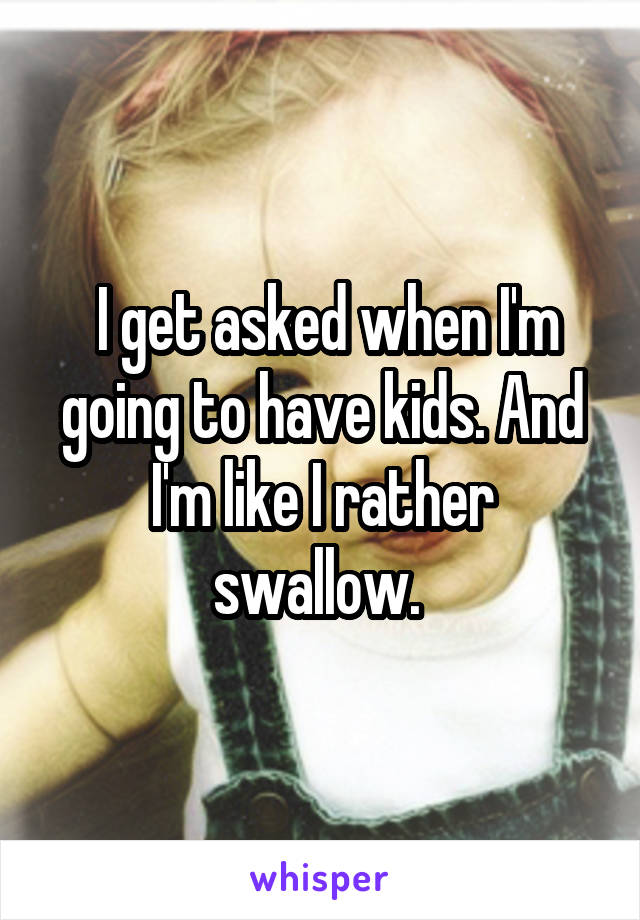  I get asked when I'm going to have kids. And I'm like I rather swallow. 